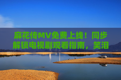 麻花传MV免费上线！同步解锁电视剧观看指南，笑泪交织的江湖故事等你追，麻花传MV免费上线同步解锁电视剧观看指南 笑泪江湖故事等你追