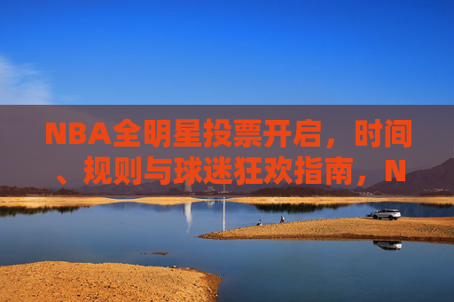 NBA全明星投票开启，时间、规则与球迷狂欢指南，NBA全明星投票开启，时间、规则与球迷狂欢指南