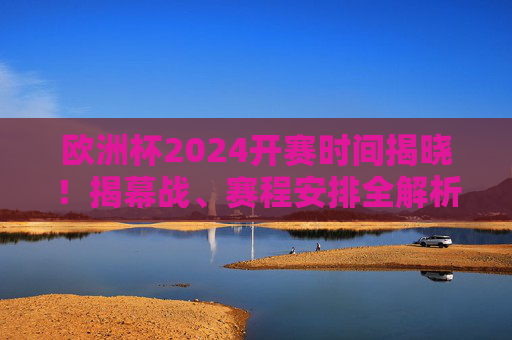 欧洲杯2024开赛时间揭晓！揭幕战、赛程安排全解析，球迷速看，欧洲杯2024开赛时间揭晓，揭幕战、赛程安排全解析，球迷速看
