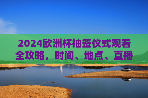 2024欧洲杯抽签仪式观看全攻略，时间、地点、直播平台一网打尽，2024欧洲杯抽签仪式观看全攻略，时间、地点、直播平台一网打尽