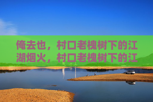 俺去也，村口老槐树下的江湖烟火，村口老槐树下的江湖烟火