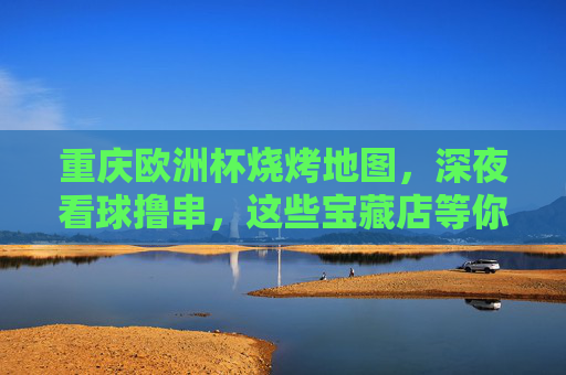 重庆欧洲杯烧烤地图，深夜看球撸串，这些宝藏店等你来！重庆欧洲杯烧烤地图，深夜看球撸串宝藏指南
