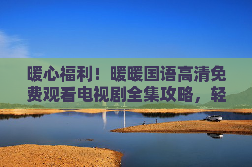 暖心福利！暖暖国语高清免费观看电视剧全集攻略，轻松追剧不踩坑，暖心福利！免费看国语高清电视剧全集攻略，轻松追剧不踩坑