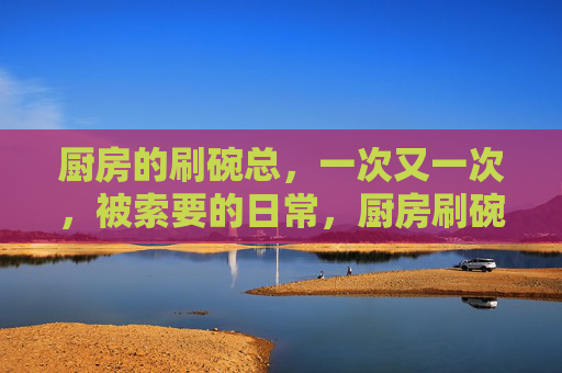 厨房的刷碗总，一次又一次，被索要的日常，厨房刷碗总，被索要的日常