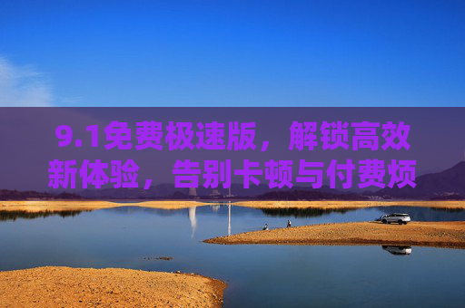 9.1免费极速版,解锁高效新体验,告别卡顿与付费烦恼,1免费极速版,解锁高效新体验,告别卡顿付费烦恼 9.1免费极速版,解锁高效新体验,告别卡顿与付费烦恼,1免费极速版,解锁高效新体验,告别卡顿付费烦恼