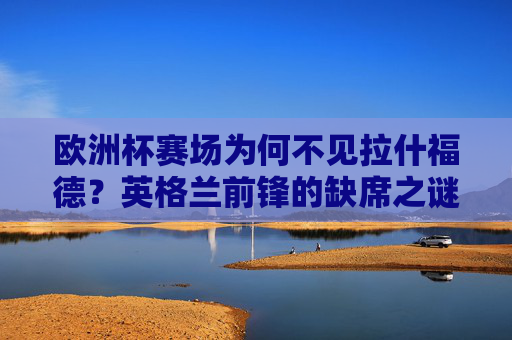 欧洲杯赛场为何不见拉什福德?英格兰前锋的缺席之谜,英格兰前锋拉什福德缺席欧洲杯之谜 欧洲杯赛场为何不见拉什福德?英格兰前锋的缺席之谜,英格兰前锋拉什福德缺席欧洲杯之谜