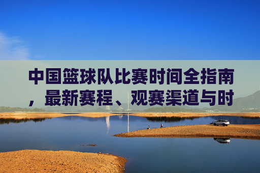 中国篮球队比赛时间全指南,最新赛程、观赛渠道与时间规律 中国篮球队比赛时间全指南,最新赛程、观赛渠道与时间规律