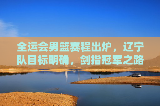 全运会男篮赛程出炉,辽宁队目标明确,剑指冠军之路,全运会男篮赛程出炉 辽宁队剑指冠军 全运会男篮赛程出炉,辽宁队目标明确,剑指冠军之路,全运会男篮赛程出炉 辽宁队剑指冠军