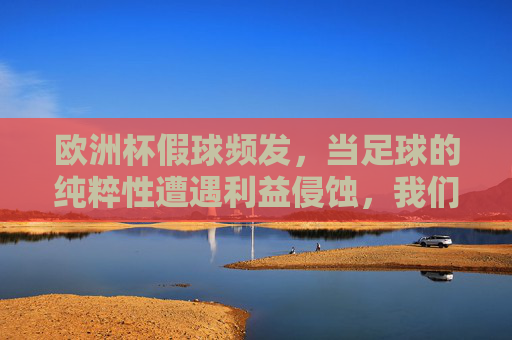 欧洲杯假球频发，当足球的纯粹性遭遇利益侵蚀，我们该如何守护绿茵场的公平？欧洲杯假球频发，足球纯粹性遭利益侵蚀，守护公平迫在眉睫