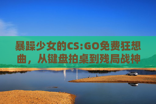 暴躁少女的CS:GO免费狂想曲,从键盘拍桌到残局战神,暴躁少女的CS:GO免费狂想,从键盘拍桌到残局战神 暴躁少女的CS:GO免费狂想曲,从键盘拍桌到残局战神,暴躁少女的CS:GO免费狂想,从键盘拍桌到残局战神