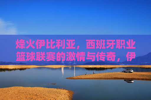 烽火伊比利亚,西班牙职业篮球联赛的激情与传奇,伊比利亚烽火,西班牙职业篮球联赛的激情传奇 烽火伊比利亚,西班牙职业篮球联赛的激情与传奇,伊比利亚烽火,西班牙职业篮球联赛的激情传奇
