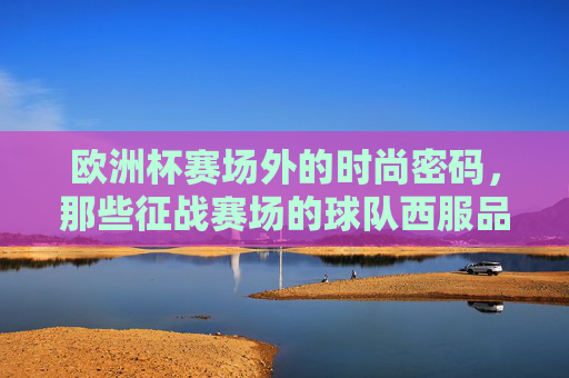 欧洲杯赛场外的时尚密码，那些征战赛场的球队西服品牌大揭秘，欧洲杯球队西服品牌时尚密码大揭秘