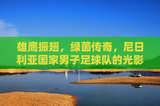雄鹰振翅,绿茵传奇,尼日利亚国家男子足球队的光影之路,雄鹰振翅,绿茵传奇,尼日利亚国家男子足球队的光影之路 雄鹰振翅,绿茵传奇,尼日利亚国家男子足球队的光影之路,雄鹰振翅,绿茵传奇,尼日利亚国家男子足球队的光影之路