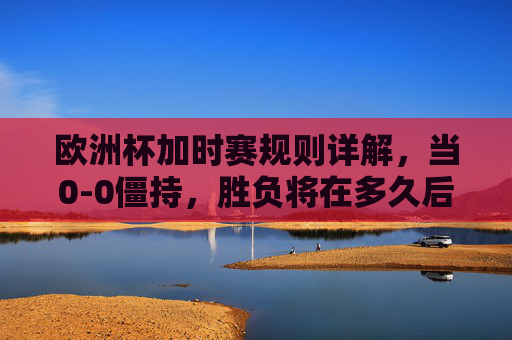欧洲杯加时赛规则详解，当0-0僵持，胜负将在多久后揭晓？欧洲杯加时赛规则，0-0僵持，多久分胜负？