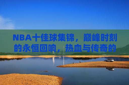 NBA十佳球集锦，巅峰时刻的永恒回响，热血与传奇的璀璨交响，NBA十佳球，巅峰时刻的热血永恒回响