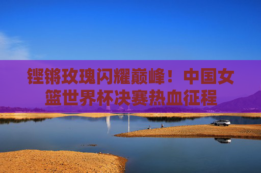铿锵玫瑰闪耀巅峰!中国女篮世界杯决赛热血征程 铿锵玫瑰闪耀巅峰!中国女篮世界杯决赛热血征程