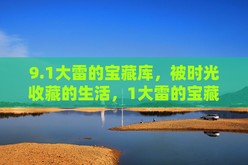 9.1大雷的宝藏库,被时光收藏的生活,1大雷的宝藏库,时光收藏的生活 9.1大雷的宝藏库,被时光收藏的生活,1大雷的宝藏库,时光收藏的生活