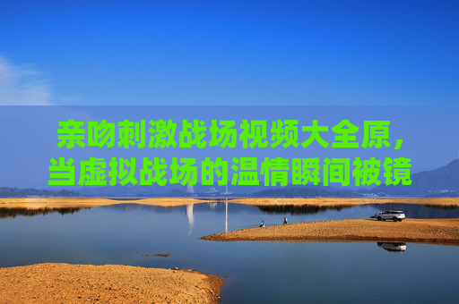 亲吻刺激战场视频大全原，当虚拟战场的温情瞬间被镜头定格，刺激战场，镜头定格的温情亲吻瞬间