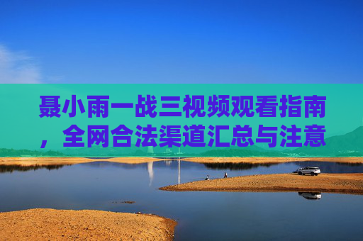 聂小雨一战三视频观看指南，全网合法渠道汇总与注意事项，聂小雨一战三视频观看指南，合法渠道汇总与注意事项