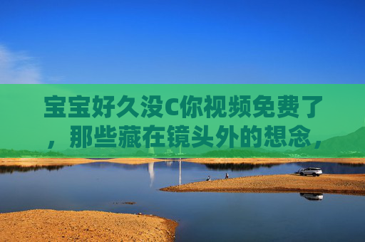 宝宝好久没C你视频免费了，那些藏在镜头外的想念，要不要一起补回来？宝宝视频免费，补回镜头外的想念