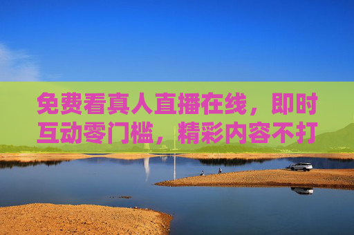 免费看真人直播在线,即时互动零门槛,精彩内容不打烊,免费真人直播,即时互动零门槛,精彩内容不打烊 免费看真人直播在线,即时互动零门槛,精彩内容不打烊,免费真人直播,即时互动零门槛,精彩内容不打烊