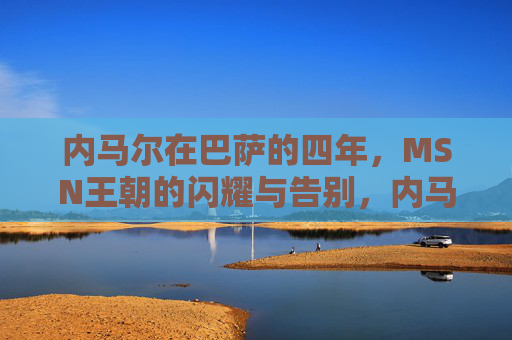 内马尔在巴萨的四年,MSN王朝的闪耀与告别,内马尔巴萨四年,MSN王朝的闪耀与告别 内马尔在巴萨的四年,MSN王朝的闪耀与告别,内马尔巴萨四年,MSN王朝的闪耀与告别