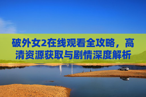 破外女2在线观看全攻略，高清资源获取与剧情深度解析，破外女2在线观看全攻略，高清资源获取与剧情深度解析