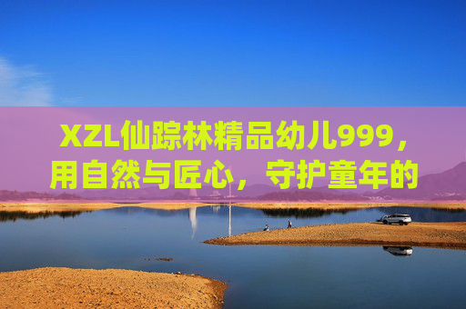 XZL仙踪林精品幼儿999,用自然与匠心,守护童年的每一份纯真,仙踪林,自然匠心守护幼儿纯真 XZL仙踪林精品幼儿999,用自然与匠心,守护童年的每一份纯真,仙踪林,自然匠心守护幼儿纯真