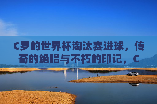 C罗的世界杯淘汰赛进球，传奇的绝唱与不朽的印记，C罗世界杯淘汰赛进球，传奇绝唱与不朽印记