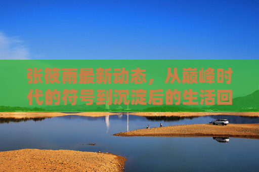 张筱雨最新动态,从巅峰时代的符号到沉淀后的生活回响,张筱雨最新动态,从巅峰符号到生活回响 张筱雨最新动态,从巅峰时代的符号到沉淀后的生活回响,张筱雨最新动态,从巅峰符号到生活回响