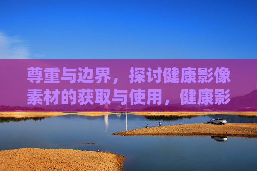 尊重与边界,探讨健康影像素材的获取与使用,健康影像素材获取与使用,尊重与边界的探讨 尊重与边界,探讨健康影像素材的获取与使用,健康影像素材获取与使用,尊重与边界的探讨