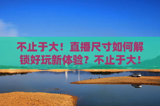 不止于大!直播尺寸如何解锁好玩新体验?不止于大!直播尺寸解锁好玩新体验 不止于大!直播尺寸如何解锁好玩新体验?不止于大!直播尺寸解锁好玩新体验