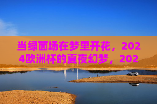 当绿茵场在梦里开花,2024欧洲杯的夏夜幻梦,2024欧洲杯,绿茵场开花的夏夜幻梦 当绿茵场在梦里开花,2024欧洲杯的夏夜幻梦,2024欧洲杯,绿茵场开花的夏夜幻梦