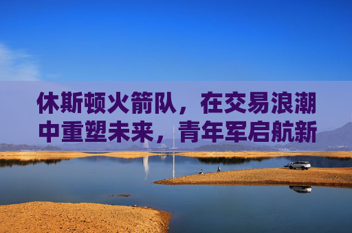 休斯顿火箭队，在交易浪潮中重塑未来，青年军启航新征程，火箭交易重塑未来 青年军启航新征程
