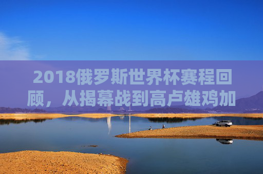 2018俄罗斯世界杯赛程回顾,从揭幕战到高卢雄鸡加冕的激情征程,2018俄罗斯世界杯赛程回顾,揭幕战至高卢雄鸡加冕 2018俄罗斯世界杯赛程回顾,从揭幕战到高卢雄鸡加冕的激情征程,2018俄罗斯世界杯赛程回顾,揭幕战至高卢雄鸡加冕