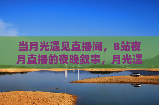 当月光遇见直播间,B站夜月直播的夜晚叙事,月光遇见直播间,B站夜月直播的夜晚叙事 当月光遇见直播间,B站夜月直播的夜晚叙事,月光遇见直播间,B站夜月直播的夜晚叙事