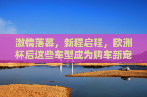激情落幕，新程启程，欧洲杯后这些车型成为购车新宠，欧洲杯落幕，这些车型成购车新宠