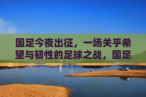 国足今夜出征,一场关乎希望与韧性的足球之战,国足今夜出征,一场希望与韧性的足球之战 国足今夜出征,一场关乎希望与韧性的足球之战,国足今夜出征,一场希望与韧性的足球之战