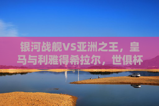 银河战舰VS亚洲之王,皇马与利雅得希拉尔,世俱杯巅峰对决的终极悬念,银河战舰VS亚洲之王,世俱杯巅峰对决的终极悬念 银河战舰VS亚洲之王,皇马与利雅得希拉尔,世俱杯巅峰对决的终极悬念,银河战舰VS亚洲之王,世俱杯巅峰对决的终极悬念