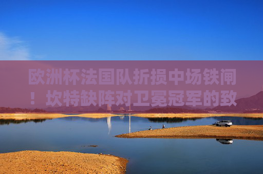 欧洲杯法国队折损中场铁闸！坎特缺阵对卫冕冠军的致命影响，坎特缺阵！法国欧洲杯卫冕中场遭致命打击