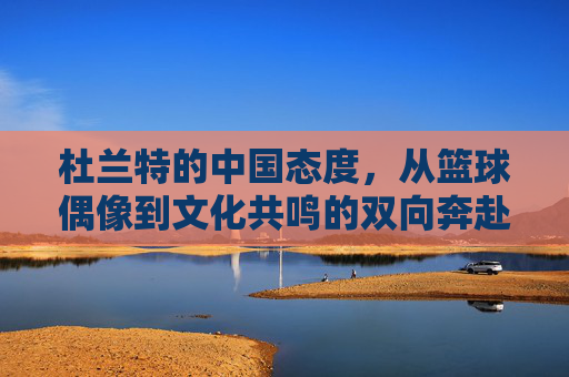杜兰特的中国态度，从篮球偶像到文化共鸣的双向奔赴