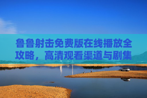 鲁鲁射击免费版在线播放全攻略，高清观看渠道与剧集亮点解析，鲁鲁射击免费版在线播放全攻略，高清观看渠道与剧集亮点解析