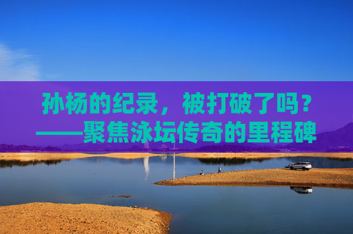孙杨的纪录,被打破了吗?——聚焦泳坛传奇的里程碑成绩,孙杨的传奇纪录,被打破了吗? 孙杨的纪录,被打破了吗?——聚焦泳坛传奇的里程碑成绩,孙杨的传奇纪录,被打破了吗?