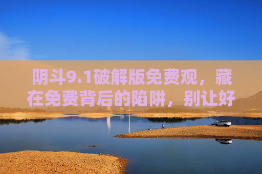 阴斗9.1破解版免费观,藏在免费背后的陷阱,别让好奇心踩坑!别让好奇心踩坑!阴斗9.1破解版免费观藏陷阱 阴斗9.1破解版免费观,藏在免费背后的陷阱,别让好奇心踩坑!别让好奇心踩坑!阴斗9.1破解版免费观藏陷阱