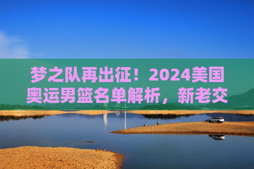 梦之队再出征!2024美国奥运男篮名单解析,新老交织的冲金阵容,2024美国奥运男篮梦之队名单解析,新老交织冲金阵容 梦之队再出征!2024美国奥运男篮名单解析,新老交织的冲金阵容,2024美国奥运男篮梦之队名单解析,新老交织冲金阵容