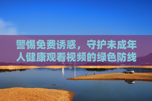 警惕免费诱惑,守护未成年人健康观看视频的绿色防线,警惕免费诱惑,守护未成年人视频观看绿色防线 警惕免费诱惑,守护未成年人健康观看视频的绿色防线,警惕免费诱惑,守护未成年人视频观看绿色防线