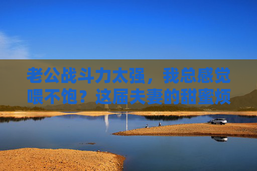 老公战斗力太强，我总感觉喂不饱？这届夫妻的甜蜜烦恼，这样解！老公战斗力太强总喂不饱？夫妻甜蜜烦恼这样解！
