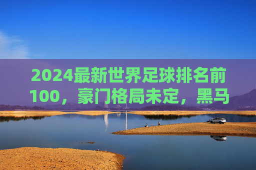 2024最新世界足球排名前100,豪门格局未定,黑马崛起重塑版图,2024最新世界足球排名前100,豪门未定,黑马崛起重塑版图 2024最新世界足球排名前100,豪门格局未定,黑马崛起重塑版图,2024最新世界足球排名前100,豪门未定,黑马崛起重塑版图