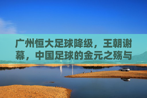 广州恒大足球降级,王朝谢幕,中国足球的金元之殇与未来之路,广州恒大王朝谢幕,中国足球金元之殇与未来之路 广州恒大足球降级,王朝谢幕,中国足球的金元之殇与未来之路,广州恒大王朝谢幕,中国足球金元之殇与未来之路