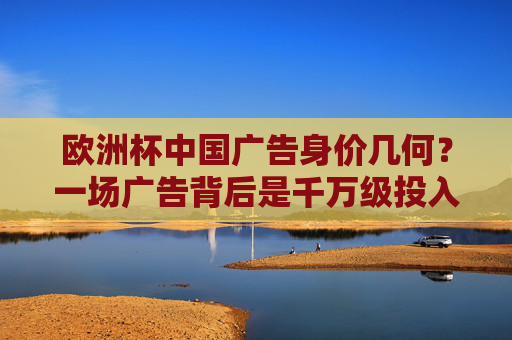 欧洲杯中国广告身价几何?一场广告背后是千万级投入还是精准营销?欧洲杯中国广告,千万级投入还是精准营销? 欧洲杯中国广告身价几何?一场广告背后是千万级投入还是精准营销?欧洲杯中国广告,千万级投入还是精准营销?
